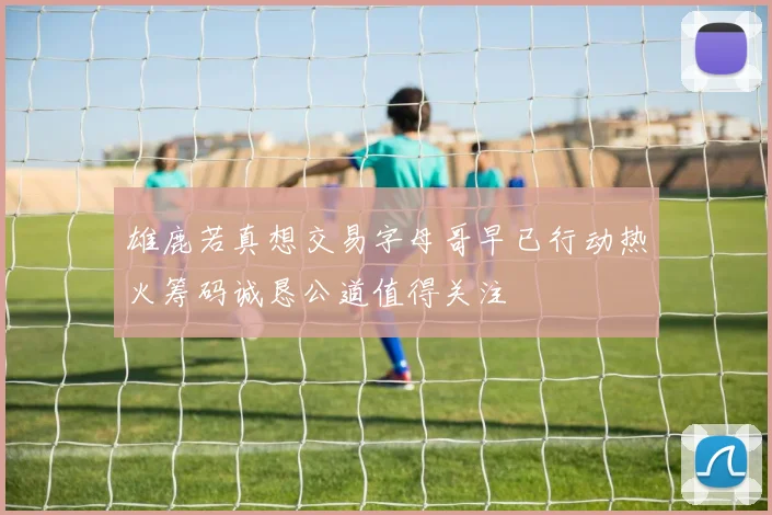 雄鹿若真想交易字母哥早已行动热火筹码诚恳公道值得关注