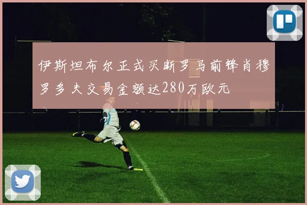 伊斯坦布尔正式买断罗马前锋肖穆罗多夫交易金额达280万欧元