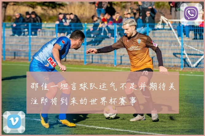 邵佳一坦言球队运气不足并期待关注即将到来的世界杯赛事