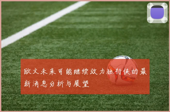 欧文未来可能继续效力独行侠的最新消息分析与展望