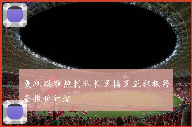 曼联瞄准热刺队长罗梅罗正积极筹备报价计划