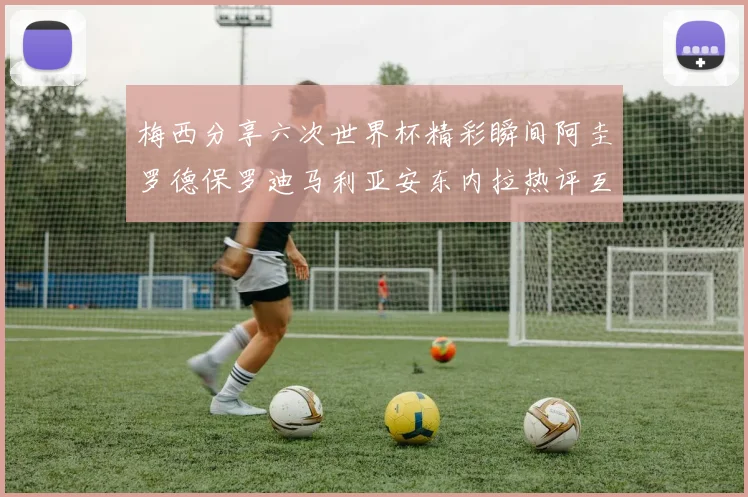 梅西分享六次世界杯精彩瞬间阿圭罗德保罗迪马利亚安东内拉热评互动