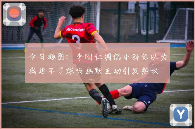 今日趣图：李刚仁调侃小孙你以为我进不了球吗幽默互动引发热议