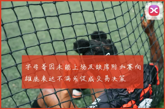 字母哥因未能上场及缺席附加赛向雄鹿表达不满或促成交易决策