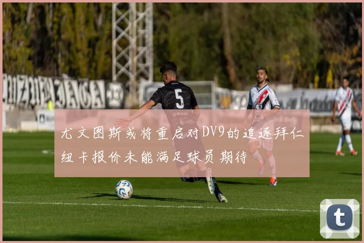 尤文图斯或将重启对DV9的追逐拜仁纽卡报价未能满足球员期待