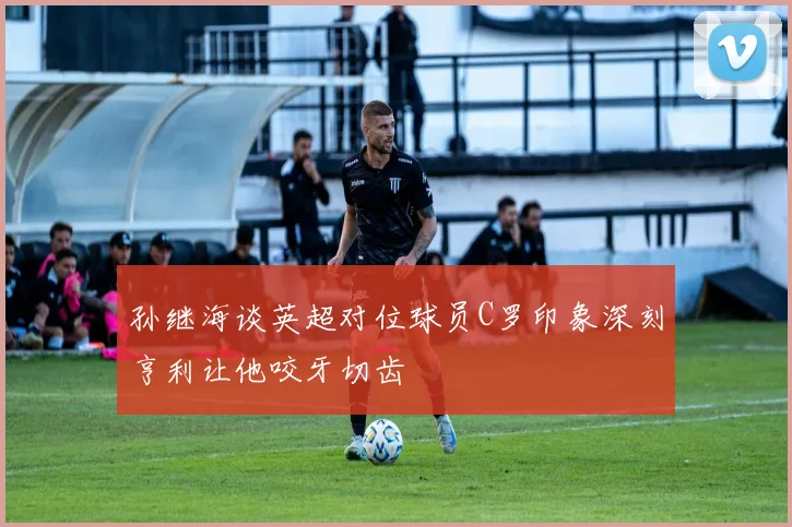 孙继海谈英超对位球员C罗印象深刻亨利让他咬牙切齿