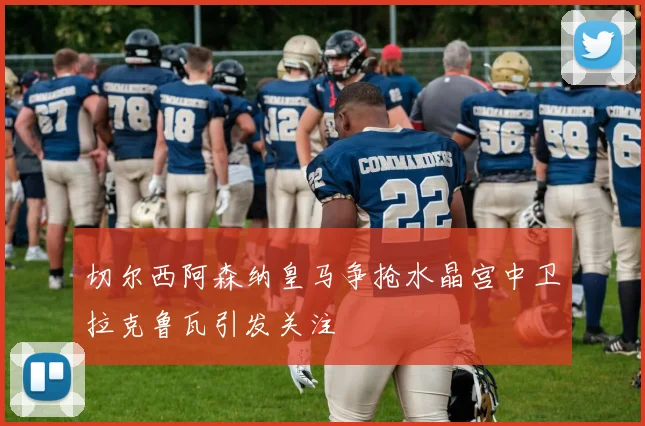 切尔西阿森纳皇马争抢水晶宫中卫拉克鲁瓦引发关注
