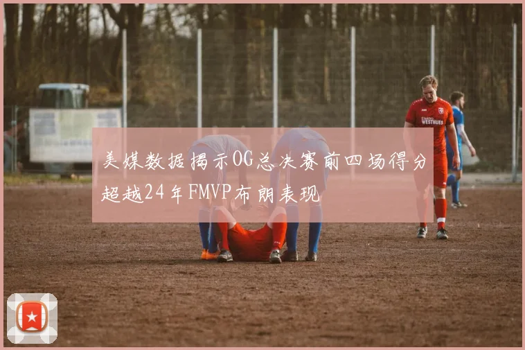 美媒数据揭示OG总决赛前四场得分超越24年FMVP布朗表现