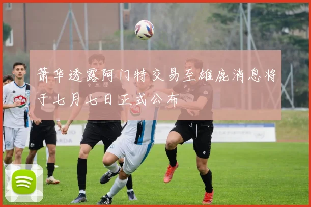 萧华透露阿门特交易至雄鹿消息将于七月七日正式公布