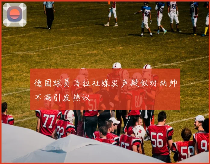德国球员马拉社媒发声疑似对纳帅不满引发热议