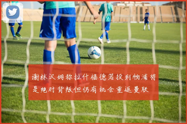 谢林汉姆称拉什福德若投利物浦将是绝对背叛但仍有机会重返曼联